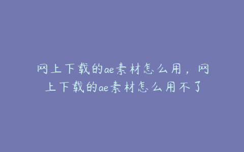 网上下载的ae素材怎么用，网上下载的ae素材怎么用不了