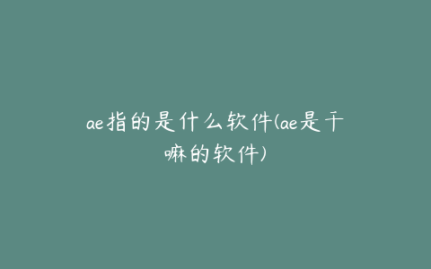 ae指的是什么软件(ae是干嘛的软件)