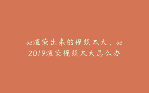 ae渲染出来的视频太大，ae2019渲染视频太大怎么办