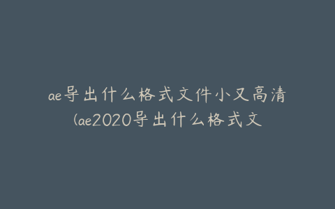 ae导出什么格式文件小又高清(ae2020导出什么格式文件小又高清)