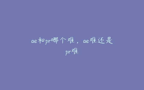 ae和pr哪个难，ae难还是pr难