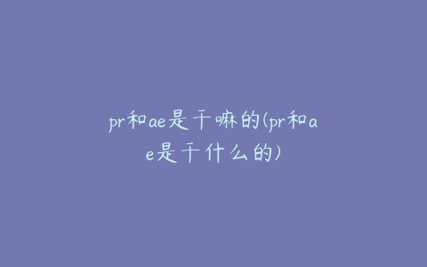 pr和ae是干嘛的(pr和ae是干什么的)