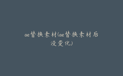 ae替换素材(ae替换素材后没变化)