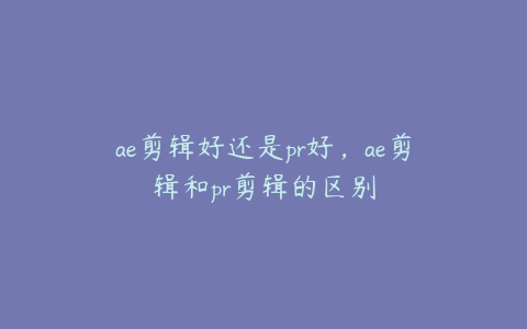 ae剪辑好还是pr好，ae剪辑和pr剪辑的区别