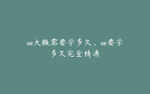 ae大概需要学多久，ae要学多久完全精通