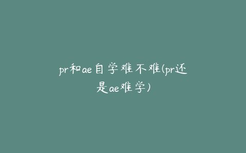 pr和ae自学难不难(pr还是ae难学)