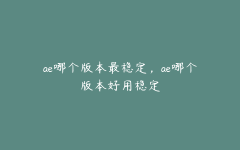 ae哪个版本最稳定，ae哪个版本好用稳定