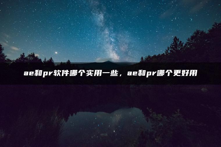 ae和pr软件哪个实用一些，ae和pr哪个更好用