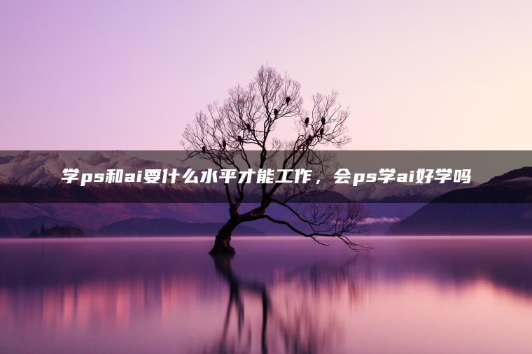 学ps和ai要什么水平才能工作，会ps学ai好学吗