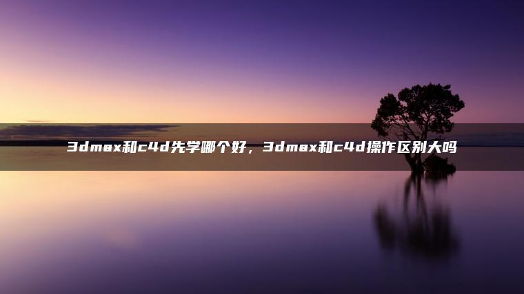 3dmax和c4d先学哪个好，3dmax和c4d操作区别大吗