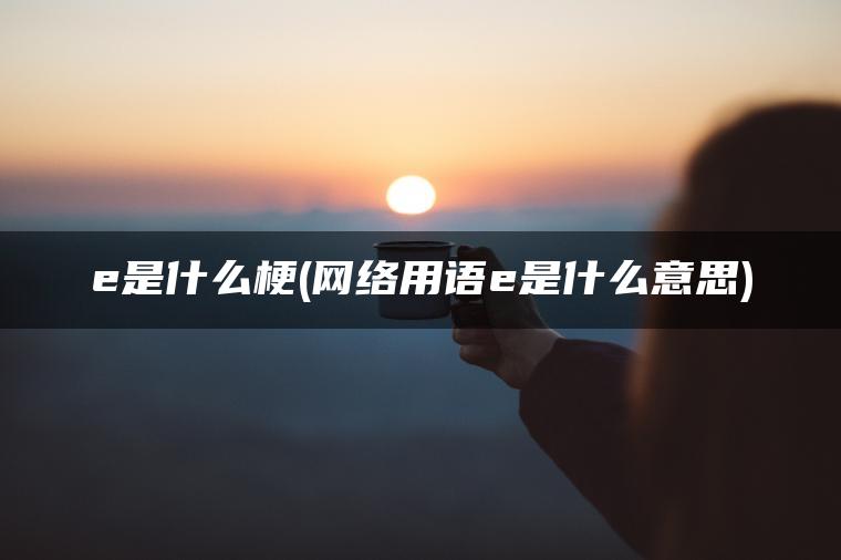 e是什么梗(网络用语e是什么意思)