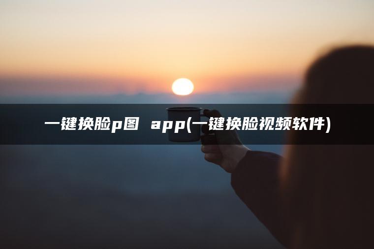 一键换脸p图 app(一键换脸视频软件)