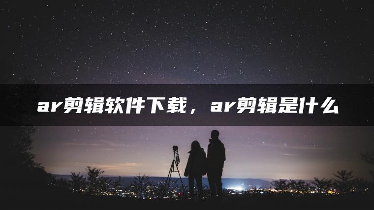 ar剪辑软件下载，ar剪辑是什么