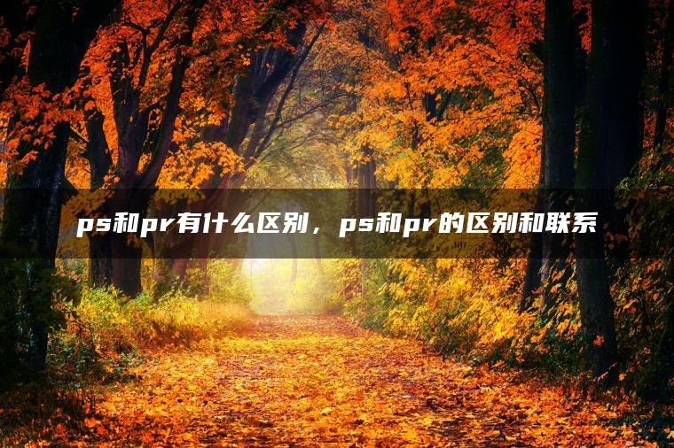 ps和pr有什么区别，ps和pr的区别和联系