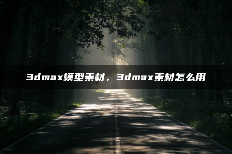 3dmax模型素材，3dmax素材怎么用