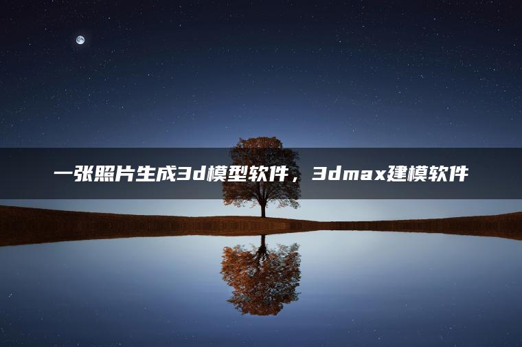 一张照片生成3d模型软件，3dmax建模软件