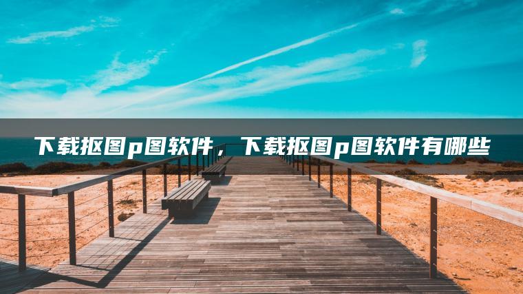 下载抠图p图软件，下载抠图p图软件有哪些