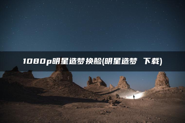 1080p明星造梦换脸(明星造梦 下载)