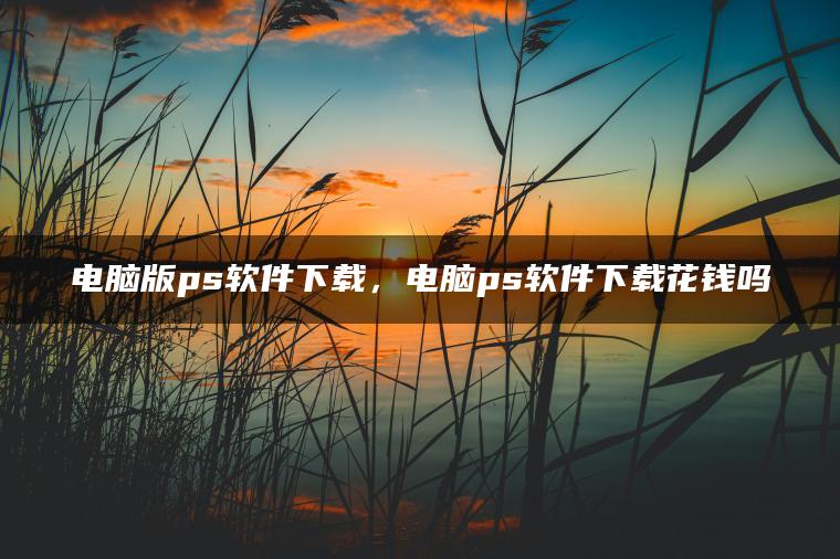 电脑版ps软件下载，电脑ps软件下载花钱吗