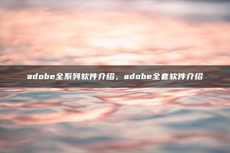 adobe全系列软件介绍，adobe全套软件介绍