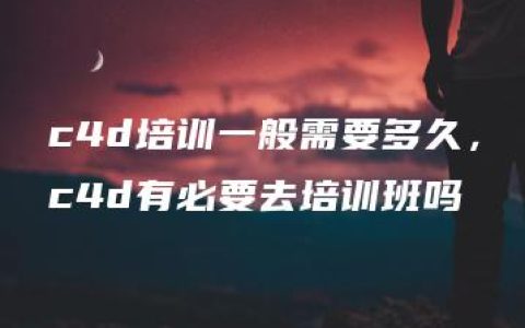 c4d培训一般需要多久，c4d有必要去培训班吗